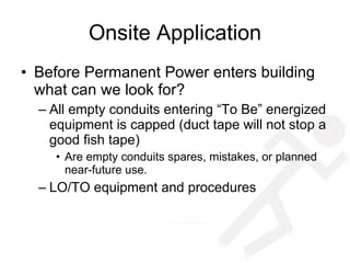 Onsite Application Before Permanent Power enters building what can we look for? All empty conduits entering “To Be” energized equipment is capped (duct tape will not stop a good fish tape) Are empty conduits spares, mistakes, or planned near-future use. LO/TO equipment and procedures 