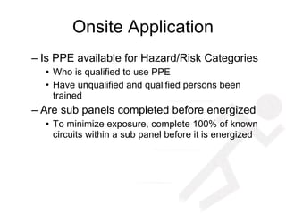 Onsite Application Is PPE available for Hazard/Risk Categories Who is qualified to use PPE Have unqualified and qualified persons been trained Are sub panels completed before energized To minimize exposure, complete 100% of known circuits within a sub panel before it is energized 