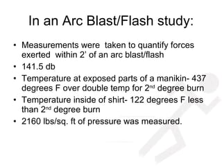 In an Arc Blast/Flash study: Measurements were  taken to quantify forces exerted  within 2’ of an arc blast/flash 141.5 db Temperature at exposed parts of a manikin- 437 degrees F over double temp for 2 nd  degree burn Temperature inside of shirt- 122 degrees F less than 2 nd  degree burn 2160 lbs/sq. ft of pressure was measured. 