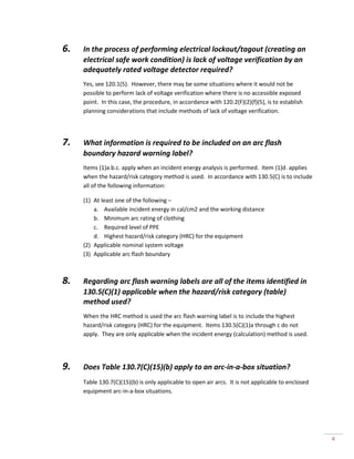 4 
6. In the process of performing electrical lockout/tagout (creating an electrical safe work condition) is lack of voltage verification by an adequately rated voltage detector required? 
Yes, see 120.1(5). However, there may be some situations where it would not be possible to perform lack of voltage verification where there is no accessible exposed point. In this case, the procedure, in accordance with 120.2(F)(2)(f)(5), is to establish planning considerations that include methods of lack of voltage verification. 
7. What information is required to be included on an arc flash boundary hazard warning label? 
Items (1)a.b.c. apply when an incident energy analysis is performed. Item (1)d. applies when the hazard/risk category method is used. In accordance with 130.5(C) is to include all of the following information: 
(1) At least one of the following – 
a. Available incident energy in cal/cm2 and the working distance 
b. Minimum arc rating of clothing 
c. Required level of PPE 
d. Highest hazard/risk category (HRC) for the equipment 
(2) Applicable nominal system voltage 
(3) Applicable arc flash boundary 
8. Regarding arc flash warning labels are all of the items identified in 130.5(C)(1) applicable when the hazard/risk category (table) method used? 
When the HRC method is used the arc flash warning label is to include the highest hazard/risk category (HRC) for the equipment. Items 130.5(C)(1)a through c do not apply. They are only applicable when the incident energy (calculation) method is used. 
9. Does Table 130.7(C)(15)(b) apply to an arc-in-a-box situation? 
Table 130.7(C)(15)(b) is only applicable to open air arcs. It is not applicable to enclosed equipment arc-in-a-box situations. 
 