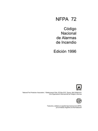 NFPA 72
                                                          Código
                                                        Nacional
                                                     de Alarmas
                                                     de Incendio

                                                 Edición 1996




National Fire Protection Association, 1 Batterymarch Park, PO Box 9101, Quincy, MA 02269-9101
                                             Una Organización Internacional de Códigos y Normas




                                       Traducido y editado en español bajo licencia de la NFPA,
                                                     por el Instituto Argentino de Normalización
 
