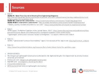15
Sources
 Slide 4:
-Bullet #1: Wood Truss Council of America/Fire Engineering Magazine:
http://www.fireengineering.com/articles/print/volume-161/issue-5/departments/training-notebook/structural-
collapse-under-fire-conditions.html
-Bullet #2: Underwriters Laboratories - http://content.learnshare.com/courses/73/187716/player.html
-Bullet #3 & 4: Underwriters Laboratories - http://content.learnshare.com/courses/73/187716/player.html
-“Widely used by residential builders to cut costs”: http://www.probuilder.com/wood-vs-engineered-lumber
 Slide 5:
-NFPA report “Firefighter Fatalities in the United States, 2011”: http://www.nfpa.org/newsandpublications/nfpa-
journal/2012/july-august-2012/features/2011-firefighter-fatalities-in-the-united-states
-”Lightweight construction increases hazard to firefighters:” UL reports referenced in Slide 4
 Slide 11:
-NFPA’s “Upholstered Furniture Flammability” report. For excerpts of the report visit nfpa.org/furniture_analysis.
 Slide 12:
-http://www.firesprinklerinitiative.org/resources/fact-sheets/about-home-fire-sprinklers.aspx
 OTHER SOURCES:
 The Dangers of Lightweight Construction as Related to the Highland Heights Fire Department by Jeremy Smelcer,
University of Cincinnati
 Firerescue1.com: Dangers of Lightweight Construction
 MyFOX9.com: Investigators: Sounding the Alarm
 Firesprinklerinitiative.org
 NFPA Journal (cover story on lightweight construction)
© National Fire Protection Association. All rights reserved.
 
