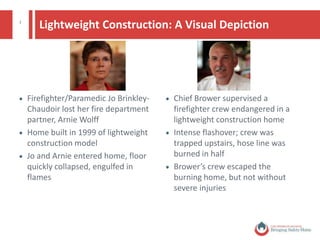 3
Lightweight Construction: A Visual Depiction
 Firefighter/Paramedic Jo Brinkley-
Chaudoir lost her fire department
partner, Arnie Wolff
 Home built in 1999 of lightweight
construction model
 Jo and Arnie entered home, floor
quickly collapsed, engulfed in
flames
 Chief Brower supervised a
firefighter crew endangered in a
lightweight construction home
 Intense flashover; crew was
trapped upstairs, hose line was
burned in half
 Chief Brower’s crew escaped the
burning home, but not without
severe injuries
© National Fire Protection Association. All rights reserved.
 