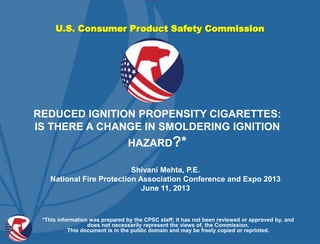 U.S. Consumer Product Safety Commission
Shivani Mehta, P.E.
National Fire Protection Association Conference and Expo 2013
June 11, 2013
REDUCED IGNITION PROPENSITY CIGARETTES:
IS THERE A CHANGE IN SMOLDERING IGNITION
HAZARD?*
*This information was prepared by the CPSC staff; it has not been reviewed or approved by, and
does not necessarily represent the views of, the Commission.
This document is in the public domain and may be freely copied or reprinted.
 
