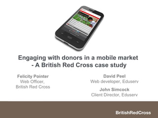 Engaging with donors in a mobile market
     - A British Red Cross case study
Felicity Pointer             David Peel
  Web Officer,          Web developer, Eduserv
British Red Cross
                            John Simcock
                        Client Director, Eduserv
 