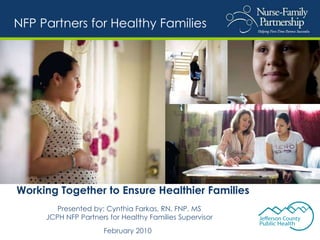 Working Together to Ensure Healthier Families Presented by: Cynthia Farkas, RN, FNP, MS JCPH NFP Partners for Healthy Families Supervisor February 2010   NFP Partners for Healthy Families 