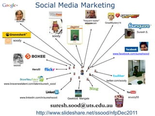 Social Media Marketing

         suresh                                          "frequent reader"
                                                                             GreatMystery14



                                                                                                        Suresh S.
                                      soody
       soody



                                                                                   www.facebook.com/sureshsood



       ssood
                      Hero5!



                                                                              twitter.com/soody
www.bravenewtalent.com/talent/suresh_sood




            www.linkedin.com/in/sureshsood                                                        scuzzy55
                                              Geektoid Mangala


                                    suresh.sood@uts.edu.au
                         http://www.slideshare.net/ssood/nfpDec2011
 