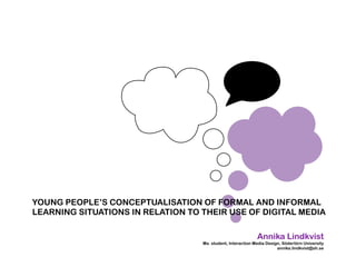 YOUNG PEOPLE’S CONCEPTUALISATION OF FORMAL AND INFORMAL
LEARNING SITUATIONS IN RELATION TO THEIR USE OF DIGITAL MEDIA

                                                             Annika Lindkvist
                                   Ma. student, Interaction Media Design, Södertörn University
                                                                       annika.lindkvist@sh.se
 