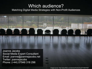 Which audience? Matching Digital Media Strategies with Non-Profit Audiences Joanne Jacobs Social Media Expert Consultant Email: joanne@joannejacobs.net Twitter: joannejacobs Phone: (+44) 07948 318 298 Image source: http://www.flickr.com/photos/frankenhut/2718407067/ 