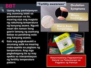 BBT
3) Upang may partisipasyon
ang asawang lalaki sa
pamamaraan na ito,
maaring siya ang magtala
ng nakuhang temperatura
ng kanyang asawa. Ngunit
maari din naman itong
gawin lamang ng asawang
babae sa panahong wala
ang kanyang asawa.
4) Itala ang pagkakasakit o
anumang salik na maaring
maka-apekto sa pagtaas ng
temperatura. Ang mga
pagbabagong ito ay may
epekto sa interpretasyon
ng fertility temperature
pattern.
Responsableng Pagpapamilya-
Natural na Pamamaraan sa
Pagplano ng Pamilya
“Fertility awareness”
 