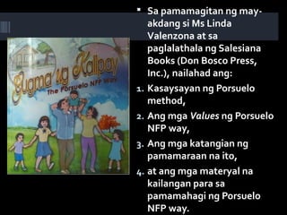  Sa pamamagitan ng may-
akdang si Ms Linda
Valenzona at sa
paglalathala ng Salesiana
Books (Don Bosco Press,
Inc.), nailahad ang:
1. Kasaysayan ng Porsuelo
method,
2. Ang mga Values ng Porsuelo
NFP way,
3. Ang mga katangian ng
pamamaraan na ito,
4. at ang mga materyal na
kailangan para sa
pamamahagi ng Porsuelo
NFP way.
 