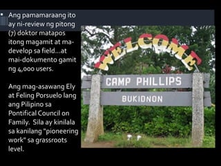  Ang pamamaraang ito
ay ni-review ng pitong
(7) doktor matapos
itong magamit at ma-
develop sa field...at
mai-dokumento gamit
ng 4,000 users.
Ang mag-asawang Ely
at Feling Porsuelo lang
ang Pilipino sa
Pontifical Council on
Family. Sila ay kinilala
sa kanilang "pioneering
work" sa grassroots
level.
 