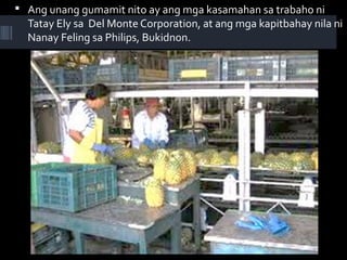  Ang unang gumamit nito ay ang mga kasamahan sa trabaho ni
Tatay Ely sa Del Monte Corporation, at ang mga kapitbahay nila ni
Nanay Feling sa Philips, Bukidnon.
 