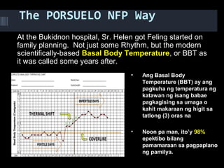 The PORSUELO NFP Way
At the Bukidnon hospital, Sr. Helen got Feling started on
family planning. Not just some Rhythm, but the modern
scientifically-based Basal Body Temperature, or BBT as
it was called some years after.   
• Ang Basal Body
Temperature (BBT) ay ang
pagkuha ng temperatura ng
katawan ng isang babae
pagkagising sa umaga o
kahit makaraan ng higit sa
tatlong (3) oras na
• Noon pa man, ito’y 98%
epektibo bilang
pamamaraan sa pagpaplano
ng pamilya.
 