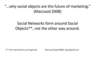 “…why social objects are the future of marketing.” (MacLeod 2008)Social Networks form around Social Objects**, not the other way around.(** Term attributed to JyriEngstrom)                MacLeod Hugh (2008)  GapingVoid.com