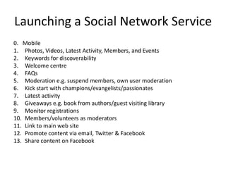 Launching a Social Network Service0.   Mobile Photos, Videos, Latest Activity, Members, and EventsKeywords for discoverabilityWelcome centreFAQsModeration e.g. suspend members, own user moderationKick start with champions/evangelists/passionatesLatest activityGiveaways e.g. book from authors/guest visiting libraryMonitor registrationsMembers/volunteers as moderatorsLink to main web sitePromote content via email, Twitter & FacebookShare content on Facebook