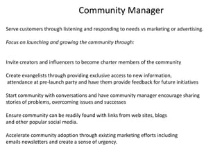 Community Manager Serve customers through listening and responding to needs vs marketing or advertising.  Focus on launching and growing the community through:  Invite creators and influencers to become charter members of the community Create evangelists through providing exclusive access to new information,  attendance at pre-launch party and have them provide feedback for future initiativesStart community with conversations and have community manager encourage sharing stories of problems, overcoming issues and successes Ensure community can be readily found with links from web sites, blogs  and other popular social media. Accelerate community adoption through existing marketing efforts including emails newsletters and create a sense of urgency. 