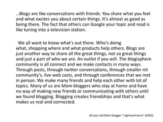 	…Blogs are like conversations with friends. You share what you feel and what excites you about certain things. It's almost as good as being there. The fact that others can Google your topic and read is like tuning into a television station.	We all want to know what's out there. Who's doing what, shopping where and what products help others. Blogs are just another way to share all the great things, not so great things and just a part of who we are. An outlet if you will. The blogisphere community is all connect and we make contacts in many ways. Through posts, through twitter conversations, through smaller nit community's, live web casts, and through conferences that we met in person. We make many friends and help each other with lot of topics. Many of us are Mom bloggers who stay at home and have no way of making new friends or communicating with others until we found blogging. Blogging creates friendships and that's what makes us real and connected.40 year old Mom blogger “nightowlmama” (#260)