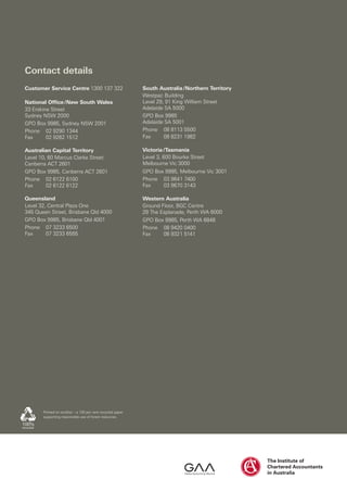 Contact details
Customer Service Centre 1300 137 322                        South Australia / Northern Territory
                                                            Westpac Building
National Office / New South Wales                           Level 29, 91 King William Street
33 Erskine Street                                           Adelaide SA 5000
Sydney NSW 2000                                             GPO Box 9985
GPO Box 9985, Sydney NSW 2001                               Adelaide SA 5001
Phone 02 9290 1344                                          Phone 08 8113 5500
Fax      02 9262 1512                                       Fax      08 8231 1982

Australian Capital Territory                                Victoria / Tasmania
Level 10, 60 Marcus Clarke Street                           Level 3, 600 Bourke Street
Canberra ACT 2601                                           Melbourne Vic 3000
GPO Box 9985, Canberra ACT 2601                             GPO Box 9985, Melbourne Vic 3001
Phone 02 6122 6100                                          Phone 03 9641 7400
Fax      02 6122 6122                                       Fax    03 9670 3143

Queensland                                                  Western Australia
Level 32, Central Plaza One                                 Ground Floor, BGC Centre
345 Queen Street, Brisbane Qld 4000                         28 The Esplanade, Perth WA 6000
GPO Box 9985, Brisbane Qld 4001                             GPO Box 9985, Perth WA 6848
Phone 07 3233 6500                                          Phone 08 9420 0400
Fax      07 3233 6555                                       Fax    08 9321 5141




       Printed on ecoStar – a 100 per cent recycled paper
       supporting responsible use of forest resources.
 