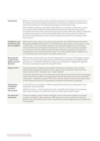 Investments                       NFPs with material investments need to consider the valuation and disclosure requirements of
                                   the financial instruments standards. In particular, the requirement to disclose the organisation’s
                                   sensitivity to market price risks associated with these assets should be noted.
                                   Note that NFPs choosing to ‘early adopt’ AASB 1053 are not required to comply with a number
                                   of the requirements of AASB 7 Financial Instruments: Disclosures, particularly those relating
                                   to the nature and extent of risks arising from financial instruments. NFPs with significant investment
                                   portfolios contemplating early adoption of AASB 1053 should consider whether exclusion of
                                   any of the exempted disclosures from the financial report may detract from the quality of their
                                   financial report.

 Available for sale                NFPs should consider whether they want to early adopt the new AASB 9 Financial Instruments:
 investments and                   Recognition and Measurement prior to its official application date to years commencing on or after
 the new AASB 9                    1 January 2013. The new standard changes the accounting for available for sale investments.
                                   These investments are still required to be held at fair value, but, if they meet certain conditions
                                   the movements in fair value (both upwards and downwards) are accounted for through other
                                   comprehensive income and not the profit or loss. The current standard requires impairments of
                                   such investments to be accounted for through the profit or loss.

 Reversing the                     NFPs need to consider whether any reversal is appropriate for the impacts of the global economic
 impacts of the                    downturn. Three issues were particularly prominent in financial reporting during 2009 and 2010:
 global economic                   going concern, classification of liabilities and fair value and impairment. Suggestions regarding
 downturn                          how these issues might be dealt with during 2011 follow.

 Going concern                     The governing body, management and auditors should review conclusions drawn at earlier
                                   reporting dates regarding the application of the ‘going concern’ assumption. Does the review
                                   indicate ‘going concern’ disclosures are no longer required?
                                   It should be noted that PwC, the Fund Raising Institute of Australia and the Centre for Social Impact
                                   report noted that during 2009 ‘most organisations used less than 25% of their reserves although a
                                   small number…deployed in excess of 75% of their reserves. Clearly the downturn has been a drain
                                   on NFP reserves and only 61% of respondents now believe their reserves are adequate’.

 Classification                    A review of terms and conditions of liabilities especially borrowings and, if appropriate, revise
 of liabilities –                  classification of those liabilities.
 current or                        AASB 101 requires a ‘current’ classification when ‘the liability does not have an unconditional
 non-current?                      right to defer settlement of a liability for at least 12 months after the reporting date’.

 Fair value and                    Continued volatility in equity markets and foreign currency will require recognition of changes
 impairment                        in values of available for sale investments. NFPs need to ensure the movements are reflected
                                   properly either in the profit or loss or other comprehensive income, depending on the requirements
                                   of the standard.




©The Institute of Chartered Accountants in Australia
Enhancing not-for-profit annual and financial reporting
 