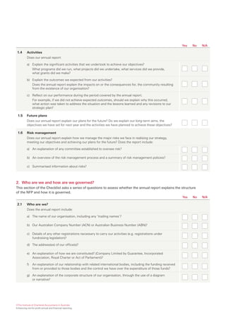 Yes   No   N/A

 1.4      Activities
          Does our annual report:

          a) Explain the significant activities that we undertook to achieve our objectives?
             What programs did we run, what projects did we undertake, what services did we provide,
             what grants did we make?

          b) Explain the outcomes we expected from our activities?
             Does the annual report explain the impacts on or the consequences for, the community resulting
             from the existence of our organisation?

          c) Reflect on our performance during the period covered by the annual report.
             For example, if we did not achieve expected outcomes, should we explain why this occurred,
             what action was taken to address the situation and the lessons learned and any revisions to our
             strategic plan?

 1.5      Future plans
          Does our annual report explain our plans for the future? Do we explain our long-term aims, the
          objectives we have set for next year and the activities we have planned to achieve these objectives?

 1.6      Risk management
          Does our annual report explain how we manage the major risks we face in realising our strategy,
          meeting our objectives and achieving our plans for the future? Does the report include:

          a) An explanation of any committee established to oversee risk?

          b) An overview of the risk management process and a summary of risk management policies?

          c) Summarised information about risks?




2. Who are we and how are we governed?
This section of the Checklist asks a series of questions to assess whether the annual report explains the structure
of the NFP and how it is governed.
                                                                                                                      Yes   No   N/A

 2.1      Who are we?
          Does the annual report include:

          a) The name of our organisation, including any ‘trading names’?

          b) Our Australian Company Number (ACN) or Australian Business Number (ABN)?

          c) Details of any other registrations necessary to carry our activities (e.g. registrations under
             fundraising legislation)?

          d) The address(es) of our office(s)?

          e) An explanation of how we are constituted? (Company Limited by Guarantee, Incorporated
             Association, Royal Charter or Act of Parliament)?

          f)   An explanation of our relationship with related international bodies, including the funding received
               from or provided to those bodies and the control we have over the expenditure of those funds?

          g) An explanation of the corporate structure of our organisation, through the use of a diagram
             or narrative?




©The Institute of Chartered Accountants in Australia
Enhancing not-for-profit annual and financial reporting
 