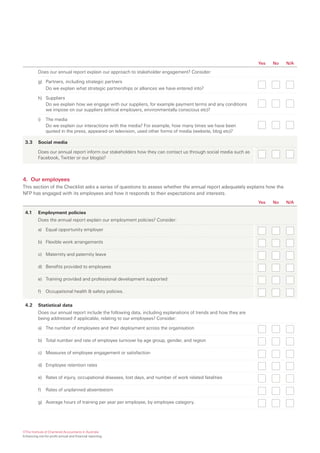 Yes   No   N/A

          Does our annual report explain our approach to stakeholder engagement? Consider:

          g) Partners, including strategic partners
             Do we explain what strategic partnerships or alliances we have entered into?

          h) Suppliers
             Do we explain how we engage with our suppliers, for example payment terms and any conditions
             we impose on our suppliers (ethical employers, environmentally conscious etc)?

          i)   The media
               Do we explain our interactions with the media? For example, how many times we have been
               quoted in the press, appeared on television, used other forms of media (website, blog etc)?

 3.3      Social media

          Does our annual report inform our stakeholders how they can contact us through social media such as
          Facebook, Twitter or our blog(s)?



4. Our employees
This section of the Checklist asks a series of questions to assess whether the annual report adequately explains how the
NFP has engaged with its employees and how it responds to their expectations and interests.
                                                                                                                 Yes   No   N/A

 4.1      Employment policies
          Does the annual report explain our employment policies? Consider:

          a) Equal opportunity employer

          b) Flexible work arrangements

          c) Maternity and paternity leave

          d) Benefits provided to employees

          e) Training provided and professional development supported

          f)   Occupational health & safety policies.


 4.2      Statistical data
          Does our annual report include the following data, including explanations of trends and how they are
          being addressed if applicable, relating to our employees? Consider:

          a) The number of employees and their deployment across the organisation

          b) Total number and rate of employee turnover by age group, gender, and region

          c) Measures of employee engagement or satisfaction

          d) Employee retention rates

          e) Rates of injury, occupational diseases, lost days, and number of work related fatalities

          f)   Rates of unplanned absenteeism

          g) Average hours of training per year per employee, by employee category.




©The Institute of Chartered Accountants in Australia
Enhancing not-for-profit annual and financial reporting
 