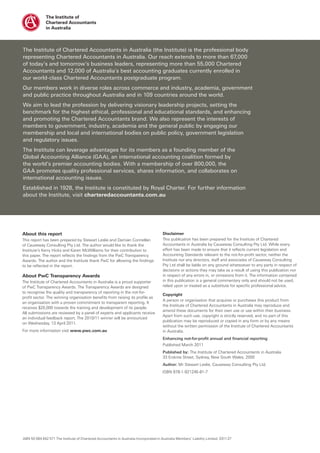 The Institute of Chartered Accountants in Australia (the Institute) is the professional body
representing Chartered Accountants in Australia. Our reach extends to more than 67,000
of today’s and tomorrow’s business leaders, representing more than 55,000 Chartered
Accountants and 12,000 of Australia’s best accounting graduates currently enrolled in
our world-class Chartered Accountants postgraduate program.
Our members work in diverse roles across commerce and industry, academia, government
and public practice throughout Australia and in 109 countries around the world.
We aim to lead the profession by delivering visionary leadership projects, setting the
benchmark for the highest ethical, professional and educational standards, and enhancing
and promoting the Chartered Accountants brand. We also represent the interests of
members to government, industry, academia and the general public by engaging our
membership and local and international bodies on public policy, government legislation
and regulatory issues.
The Institute can leverage advantages for its members as a founding member of the
Global Accounting Alliance (GAA), an international accounting coalition formed by
the world’s premier accounting bodies. With a membership of over 800,000, the
GAA promotes quality professional services, shares information, and collaborates on
international accounting issues.
Established in 1928, the Institute is constituted by Royal Charter. For further information
about the Institute, visit charteredaccountants.com.au




About this report                                                                       Disclaimer
This report has been prepared by Stewart Leslie and Damian Connellan                    This publication has been prepared for the Institute of Chartered
of Causeway Consulting Pty Ltd. The author would like to thank the                      Accountants in Australia by Causeway Consulting Pty Ltd. While every
Institute’s Kerry Hicks and Karen McWilliams for their contribution to                  effort has been made to ensure that it reflects current legislation and
this paper. The report reflects the findings from the PwC Transparency                  Accounting Standards relevant to the not-for-profit sector, neither the
Awards. The author and the Institute thank PwC for allowing the findings                Institute nor any directors, staff and associates of Causeway Consulting
to be reflected in the report.                                                          Pty Ltd shall be liable on any ground whatsoever to any party in respect of
                                                                                        decisions or actions they may take as a result of using this publication nor
About PwC Transparency Awards                                                           in respect of any errors in, or omissions from it. The information contained
The Institute of Chartered Accountants in Australia is a proud supporter                in this publication is a general commentary only and should not be used,
of PwC Transparency Awards. The Transparency Awards are designed                        relied upon or treated as a substitute for specific professional advice.
to recognise the quality and transparency of reporting in the not-for-
                                                                                        Copyright
profit sector. The winning organisation benefits from raising its profile as
                                                                                        A person or organisation that acquires or purchases this product from
an organisation with a proven commitment to transparent reporting. It
                                                                                        the Institute of Chartered Accountants in Australia may reproduce and
receives $20,000 towards the training and development of its people.
                                                                                        amend these documents for their own use or use within their business.
All submissions are reviewed by a panel of experts and applicants receive
                                                                                        Apart from such use, copyright is strictly reserved, and no part of this
an individual feedback report. The 2010/11 winner will be announced
                                                                                        publication may be reproduced or copied in any form or by any means
on Wednesday, 13 April 2011.
                                                                                        without the written permission of the Institute of Chartered Accountants
For more information visit www.pwc.com.au                                               in Australia.
                                                                                        Enhancing not-for-profit annual and financial reporting
                                                                                        Published March 2011
                                                                                        Published by: The Institute of Chartered Accountants in Australia
                                                                                        33 Erskine Street, Sydney, New South Wales, 2000
                                                                                        Author: Mr Stewart Leslie, Causeway Consulting Pty Ltd.
                                                                                        ISBN 978-1-921245-81-7




ABN 50 084 642 571 The Institute of Chartered Accountants in Australia Incorporated in Australia Members’ Liability Limited. 0311-27
 