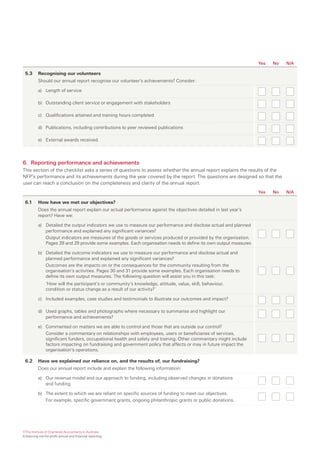 Yes   No   N/A

 5.3      Recognising our volunteers
          Should our annual report recognise our volunteer’s achievements? Consider:

          a) Length of service

          b) Outstanding client service or engagement with stakeholders

          c) Qualifications attained and training hours completed

          d) Publications, including contributions to peer reviewed publications

          e) External awards received.




6. Reporting performance and achievements
This section of the checklist asks a series of questions to assess whether the annual report explains the results of the
NFP’s performance and its achievements during the year covered by the report. The questions are designed so that the
user can reach a conclusion on the completeness and clarity of the annual report.
                                                                                                                 Yes   No   N/A

 6.1      How have we met our objectives?
          Does the annual report explain our actual performance against the objectives detailed in last year’s
          report? Have we:

          a) Detailed the output indicators we use to measure our performance and disclose actual and planned
             performance and explained any significant variances?
             Output indicators are measures of the goods or services produced or provided by the organisation.
             Pages 28 and 29 provide some examples. Each organisation needs to define its own output measures

          b) Detailed the outcome indicators we use to measure our performance and disclose actual and
             planned performance and explained any significant variances?
             Outcomes are the impacts on or the consequences for the community resulting from the
             organisation’s activities. Pages 30 and 31 provide some examples. Each organisation needs to
             define its own output measures. The following question will assist you in this task:
               ‘How will the participant’s or community’s knowledge, attitude, value, skill, behaviour,
               condition or status change as a result of our activity?’

          c) Included examples, case studies and testimonials to illustrate our outcomes and impact?

          d) Used graphs, tables and photographs where necessary to summarise and highlight our
             performance and achievements?

          e) Commented on matters we are able to control and those that are outside our control?
             Consider a commentary on relationships with employees, users or beneficiaries of services,
             significant funders, occupational health and safety and training. Other commentary might include
             factors impacting on fundraising and government policy that affects or may in future impact the
             organisation’s operations.

 6.2      Have we explained our reliance on, and the results of, our fundraising?
          Does our annual report include and explain the following information:

          a) Our revenue model and our approach to funding, including observed changes in donations
             and funding

          b) The extent to which we are reliant on specific sources of funding to meet our objectives.
             For example, specific government grants, ongoing philanthropic grants or public donations.




©The Institute of Chartered Accountants in Australia
Enhancing not-for-profit annual and financial reporting
 