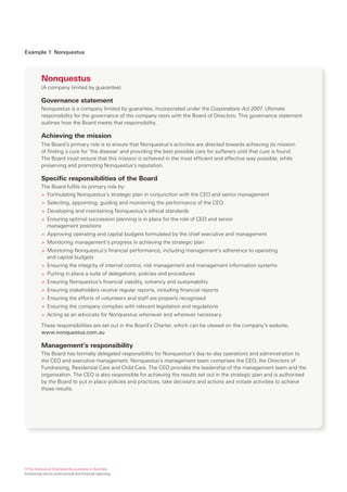 Example 1: Nonquestus




          Nonquestus
          (A company limited by guarantee)

          Governance statement
          Nonquestus is a company limited by guarantee, incorporated under the Corporations Act 2001. Ultimate
          responsibility for the governance of the company rests with the Board of Directors. This governance statement
          outlines how the Board meets that responsibility.

          Achieving the mission
          The Board’s primary role is to ensure that Nonquestus’s activities are directed towards achieving its mission
          of finding a cure for ‘the disease’ and providing the best possible care for sufferers until that cure is found.
          The Board must ensure that this mission is achieved in the most efficient and effective way possible, while
          preserving and promoting Nonquestus’s reputation.

          Specific responsibilities of the Board
          The Board fulfils its primary role by:
          > Formulating Nonquestus’s strategic plan in conjunction with the CEO and senior management
          > Selecting, appointing, guiding and monitoring the performance of the CEO
          > Developing and maintaining Nonquestus’s ethical standards
          > Ensuring optimal succession planning is in place for the role of CEO and senior
            management positions
          > Approving operating and capital budgets formulated by the chief executive and management
          > Monitoring management’s progress in achieving the strategic plan
          > Monitoring Nonquestus’s financial performance, including management’s adherence to operating
            and capital budgets
          > Ensuring the integrity of internal control, risk management and management information systems
          > Putting in place a suite of delegations, policies and procedures
          > Ensuring Nonquestus’s financial viability, solvency and sustainability
          > Ensuring stakeholders receive regular reports, including financial reports
          > Ensuring the efforts of volunteers and staff are properly recognised
          > Ensuring the company complies with relevant legislation and regulations
          > Acting as an advocate for Nonquestus whenever and wherever necessary.

          These responsibilities are set out in the Board’s Charter, which can be viewed on the company’s website,
          www.nonquestus.com.au

          Management’s responsibility
          The Board has formally delegated responsibility for Nonquestus’s day-to-day operations and administration to
          the CEO and executive management. Nonquestus’s management team comprises the CEO, the Directors of
          Fundraising, Residential Care and Child Care. The CEO provides the leadership of the management team and the
          organisation. The CEO is also responsible for achieving the results set out in the strategic plan and is authorised
          by the Board to put in place policies and practices, take decisions and actions and initiate activities to achieve
          those results.




©The Institute of Chartered Accountants in Australia
Enhancing not-for-profit annual and financial reporting
 