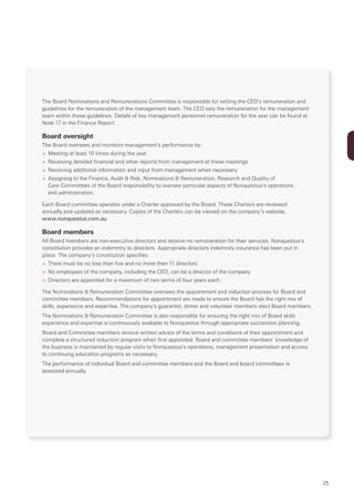 The Board Nominations and Remunerations Committee is responsible for setting the CEO’s remuneration and
guidelines for the remuneration of the management team. The CEO sets the remuneration for the management
team within those guidelines. Details of key management personnel remuneration for the year can be found at
Note 17 in the Finance Report.

Board oversight
The Board oversees and monitors management’s performance by:
> Meeting at least 10 times during the year
> Receiving detailed financial and other reports from management at these meetings
> Receiving additional information and input from management when necessary
> Assigning to the Finance, Audit & Risk, Nominations & Remuneration, Research and Quality of
  Care Committees of the Board responsibility to oversee particular aspects of Nonquestus’s operations
  and administration.

Each Board committee operates under a Charter approved by the Board. These Charters are reviewed
annually and updated as necessary. Copies of the Charters can be viewed on the company’s website,
www.nonquestus.com.au

Board members
All Board members are non-executive directors and receive no remuneration for their services. Nonquestus’s
constitution provides an indemnity to directors. Appropriate directors indemnity insurance has been put in
place. The company’s constitution specifies:
> There must be no less than five and no more than 11 directors
> No employees of the company, including the CEO, can be a director of the company
> Directors are appointed for a maximum of two terms of four years each.

The Nominations & Remuneration Committee oversees the appointment and induction process for Board and
committee members. Recommendations for appointment are made to ensure the Board has the right mix of
skills, experience and expertise. The company’s guarantor, donor and volunteer members elect Board members.
The Nominations & Remuneration Committee is also responsible for ensuring the right mix of Board skills
experience and expertise is continuously available to Nonquestus through appropriate succession planning.
Board and Committee members receive written advice of the terms and conditions of their appointment and
complete a structured induction program when first appointed. Board and committee members’ knowledge of
the business is maintained by regular visits to Nonquestus’s operations, management presentation and access
to continuing education programs as necessary.
The performance of individual Board and committee members and the Board and board committees is
assessed annually.




                                                                                                              25
 