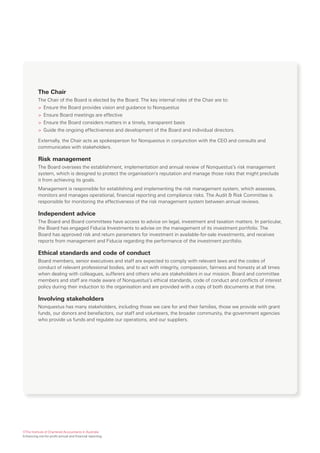 The Chair
          The Chair of the Board is elected by the Board. The key internal roles of the Chair are to:
          > Ensure the Board provides vision and guidance to Nonquestus
          > Ensure Board meetings are effective
          > Ensure the Board considers matters in a timely, transparent basis
          > Guide the ongoing effectiveness and development of the Board and individual directors.

          Externally, the Chair acts as spokesperson for Nonquestus in conjunction with the CEO and consults and
          communicates with stakeholders.

          Risk management
          The Board oversees the establishment, implementation and annual review of Nonquestus’s risk management
          system, which is designed to protect the organisation’s reputation and manage those risks that might preclude
          it from achieving its goals.
          Management is responsible for establishing and implementing the risk management system, which assesses,
          monitors and manages operational, financial reporting and compliance risks. The Audit & Risk Committee is
          responsible for monitoring the effectiveness of the risk management system between annual reviews.

          Independent advice
          The Board and Board committees have access to advice on legal, investment and taxation matters. In particular,
          the Board has engaged Fiducia Investments to advise on the management of its investment portfolio. The
          Board has approved risk and return parameters for investment in available-for-sale investments, and receives
          reports from management and Fiducia regarding the performance of the investment portfolio.

          Ethical standards and code of conduct
          Board members, senior executives and staff are expected to comply with relevant laws and the codes of
          conduct of relevant professional bodies, and to act with integrity, compassion, fairness and honesty at all times
          when dealing with colleagues, sufferers and others who are stakeholders in our mission. Board and committee
          members and staff are made aware of Nonquestus’s ethical standards, code of conduct and conflicts of interest
          policy during their induction to the organisation and are provided with a copy of both documents at that time.

          Involving stakeholders
          Nonquestus has many stakeholders, including those we care for and their families, those we provide with grant
          funds, our donors and benefactors, our staff and volunteers, the broader community, the government agencies
          who provide us funds and regulate our operations, and our suppliers.




©The Institute of Chartered Accountants in Australia
Enhancing not-for-profit annual and financial reporting
 