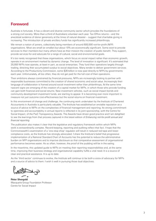 Foreword
Australia is fortunate. It has a vibrant and diverse community sector which provides the foundations of
a strong civil society. More than a third of Australians volunteer each year. Tax Office returns – and the
anecdotal evidence of donor generosity at the times of natural disaster – suggest that charitable giving is
increasing. The introduction of private ancillary funds has significantly increased philanthropy.
We remain a nation of joiners, collectively being members of around 600,000 not-for-profit (NFP)
organisations. Most are small (or smaller) but about 10% are economically significant. Some exist to provide
services to their members but many others have as their mission the creation of public benefit. They support,
provide services for and advocate for a range of cultural, social and environmental goals.
It’s too rarely recognised that these organisations, which focus on social impact rather than economic growth,
operate in an environment marked by dynamic change. The level of innovation is significant. It’s estimated that
20,000 NFPs now operate, at least in part, as social enterprises. They fund their operations largely through
trading, directing their accumulated surplus to social objectives. Many tender to deliver government services.
According to the Productivity Commission, some $26 billion is now paid directly to NFPs by governments
each year. Unfortunately, all too often, they do not get paid for the full cost of their operations.
Their ambitions always constrained by financial pressures, NFPs are increasingly looking to partner with
responsible businesses committed to the creation of shared economic and social value. Increasingly their
language of collaboration is framed around social investment rather than philanthropy. At the same time
nascent signs are emerging of the creation of a capital market for NFPs, in which those who provide funding
can gain both financial and social returns. New investment vehicles, such as social impact bonds and
community development investment funds, are starting to appear. It is becoming ever more important to
measure not just outcome cost-effectiveness but the social returns on financial investment.
In this environment of change and challenge, the continuing work undertaken by the Institute of Chartered
Accountants in Australia is particularly valuable. The Institute has established an enviable reputation as a
source of advice to NFPs on the complexities of financial management and reporting. Its strong commitment
to openness and accountability in annual reports is reflected in its joint sponsorship, with the Centre for
Social Impact, of the PwC Transparency Awards. The Awards have driven good practice and I am delighted
to see the learnings from that process captured in this latest edition of Enhancing not-for-profit annual and
financial reporting.
The publication also makes it clear that the legislative and regulatory framework within which NFPs
work is extraordinarily complex. Record-keeping, reporting and auditing reflect that fact. I hope that the
Commonwealth’s examination of a ‘one-stop shop’ regulator will result in reduced red tape and lower
compliance costs, as the Institute has strongly advocated. I share the Institute’s belief that progressive
implementation of a National Standard Chart of Accounts has the potential to reduce the administrative
burden on NFP organisations and to improve disclosure so that comparative assessment of organisational
performance becomes easier. As so often, however, the proof of the pudding will be in the eating.
In the meantime, this updated guide to NFPs on meeting their reporting responsibilities and, at the same
time, improving their business strategy and organisational capability fulfils a vital need. It is a source of
clear and practical assistance. It is up to date.
As the ‘third sector’ continues to evolve, the Institute will continue to be both a voice of advocacy for NFPs
and a source of advice to them. I wish it well in pursuing those dual objectives.




Peter Shergold
Macquarie Group Foundation Professor
Centre for Social Impact




                                                                                                                  3
 