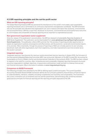 4.5 GRI reporting principles and the not-for-profit sector
What are GRI reporting principles?
The Global Reporting Initiative (GRI) has pioneered the development of the world’s most widely used sustainability
reporting framework and is committed to its continuous improvement and application worldwide. The GRI framework
sets out the principles and indicators that organisations can use to measure and report their economic, environmental,
and social performance. GRI has a vision that ‘disclosure on economic, environmental and social performance becomes
as commonplace and comparable as financial reporting and as important to organisational success’.

Non-government organisation sector supplement
Since the release of this publication’s second edition, the GRI has released its Sustainability Reporting Guidelines &
NGO Sector Supplement. This publication can be downloaded from www.globalreporting.org/ReportingFramework/
SectorSupplements. This publication reflects GRI’s premise that ‘the process of reporting provides opportunities to
assess an organisation’s policies and programs and effectiveness, and the economic, social and environmental impacts
of its activities. More importantly, through the process of reporting an NGO can critically examine its own activities,
benchmark itself with other organisations, learn from experience, and make improvements over time to better serve
the causes it pursues’.

Integrated reporting
‘Integrated reporting’ have become the new buzz words around best practice reporting. In August 2010, the formation of
the International Integrated Reporting Committee (IIRC) was announced. Members of the IIRC include GRI, Accounting for
Sustainability (a Prince of Wales charity) and the International Federation of Accountants (IFAC). The IIRC has been created
to respond to the need for a concise, clear, comprehensive and comparable integrated reporting framework structured
around an organisation’s strategic objectives, its governance and business model and both its material financial and
non-financial information. More information is available at www.integratedreporting.org

Comparison to AASB Framework
The following principles were identified by the GRI for defining report content and quality. The current Australian
Accounting Standards Board (AASB) Framework defines the four principle qualitative characteristics of financial reports
as understandability, relevance, reliability (including completeness and neutrality) and comparability. The Framework
also covers constraints such as timeliness and true and fair presentation, demonstrating clear similarities between
good practice principles for financial reporting and the reporting principles espoused by the GRI.




©The Institute of Chartered Accountants in Australia
Enhancing not-for-profit annual and financial reporting
 