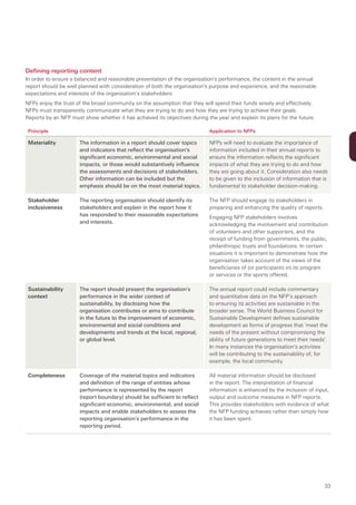 Defining reporting content
In order to ensure a balanced and reasonable presentation of the organisation’s performance, the content in the annual
report should be well planned with consideration of both the organisation’s purpose and experience, and the reasonable
expectations and interests of the organisation’s stakeholders.
NFPs enjoy the trust of the broad community on the assumption that they will spend their funds wisely and effectively.
NFPs must transparently communicate what they are trying to do and how they are trying to achieve their goals.
Reports by an NFP must show whether it has achieved its objectives during the year and explain its plans for the future.

 Principle                                                                  Application to NFPs

 Materiality          The information in a report should cover topics       NFPs will need to evaluate the importance of
                      and indicators that reflect the organisation’s        information included in their annual reports to
                      significant economic, environmental and social        ensure the information reflects the significant
                      impacts, or those would substantively influence       impacts of what they are trying to do and how
                      the assessments and decisions of stakeholders.        they are going about it. Consideration also needs
                      Other information can be included but the             to be given to the inclusion of information that is
                      emphasis should be on the most material topics.       fundamental to stakeholder decision-making.

 Stakeholder          The reporting organisation should identify its        The NFP should engage its stakeholders in
 inclusiveness        stakeholders and explain in the report how it         preparing and enhancing the quality of reports.
                      has responded to their reasonable expectations        Engaging NFP stakeholders involves
                      and interests.                                        acknowledging the involvement and contribution
                                                                            of volunteers and other supporters, and the
                                                                            receipt of funding from governments, the public,
                                                                            philanthropic trusts and foundations. In certain
                                                                            situations it is important to demonstrate how the
                                                                            organisation takes account of the views of the
                                                                            beneficiaries of (or participants in) its program
                                                                            or services or the sports offered.

 Sustainability       The report should present the organisation’s          The annual report could include commentary
 context              performance in the wider context of                   and quantitative data on the NFP’s approach
                      sustainability, by disclosing how the                 to ensuring its activities are sustainable in the
                      organisation contributes or aims to contribute        broader sense. The World Business Council for
                      in the future to the improvement of economic,         Sustainable Development defines sustainable
                      environmental and social conditions and               development as forms of progress that ’meet the
                      developments and trends at the local, regional,       needs of the present without compromising the
                      or global level.                                      ability of future generations to meet their needs’.
                                                                            In many instances the organisation’s activities
                                                                            will be contributing to the sustainability of, for
                                                                            example, the local community.

 Completeness         Coverage of the material topics and indicators        All material information should be disclosed
                      and definition of the range of entities whose         in the report. The interpretation of financial
                      performance is represented by the report              information is enhanced by the inclusion of input,
                      (report boundary) should be sufficient to reflect     output and outcome measures in NFP reports.
                      significant economic, environmental, and social       This provides stakeholders with evidence of what
                      impacts and enable stakeholders to assess the         the NFP funding achieves rather than simply how
                      reporting organisation’s performance in the           it has been spent.
                      reporting period.




                                                                                                                              33
 