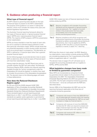 5. Guidance when producing a financial report
What type of financial report?                                  AASB 1053 creates two tiers of financial reporting for those
An NFP’s Board or governing body decides on the type            entities producing GPFRs:
of financial report to present to the NFP’s stakeholders.
The purpose of this guidance is to assist in making that        Tier 1   Requires compliance with Australian Accounting
decision, which must consider the needs of the users and                 Standards and the preparation of general purpose
relevant legislative requirements.                                       financial statements. Tier 1 applies to for-profit
                                                                         entities in the private sector that have public
The Australian financial reporting framework allows for                  accountability and to the Australian state,
two types of financial reports: a ‘general purpose financial             territory and local governments.
report’ (GPFR) and a ‘special purpose financial report‘
(SPFR). The majority of NFPs prepare a GPFR for presentation    Tier 2   Requires compliance with all the recognition and
to their stakeholders.                                                   measurement requirements of Australian Accounting
                                                                         Standards but allows substantially reduced disclosure
GPFRs are those intended to meet the needs of users who                  requirements. Tier 2 may be applied by all NFPs,
are not in a position to demand reports tailored to meet                 although an NFP may elect, or may be required by
their particular information needs. GPFRs include those that             regulation or statute, to apply Tier 1 reporting.
are presented separately or within another public document
such as an annual report or prospectus. The alternative, an
SPFR, is defined as ‘a financial report other than a general    NFPs have the choice to ‘early adopt’ the RDR. Based on
purpose financial report’.                                      our observations, many entities currently producing GPFRs
On the following pages we provide decision trees to assist      are considering adopting the Tier 2 requirements of the RDR
NFPs to determine which of these types of financial report      before its application date of 1 July 2013.
will meet their stakeholders’ needs.                            The decision trees on pages 37 to 41 will assist you to
Having made this decision, the NFP Board may wish to            navigate the accounting standards both as it applies to
consider whether the NFP will ‘early adopt’ the Reduced         GPFRs, SPFRs and the RDR.
Disclosure Regime (RDR), whether any reduced reporting
available through the ‘tiering’ arrangements under the
                                                                What legislative changes have been made
Corporations Act should be applied, or whether they need        to limited by guarantee companies?
to consider the provisions of the Associations Incorporations   Many NFPs are incorporated as companies limited
Act. The decision trees on the following pages will assist      by guarantee and are subject to the provisions of the
in these deliberations.                                         Corporations Act 2001. The Corporations Amendment
                                                                (Corporate Reporting Reform) Act 2010 was passed in late
How does the Reduced Disclosure                                 June 2010. This Act split companies limited by guarantee
Regime apply?                                                   into three tiers – not to be confused with the RDR tiers
On 30 June 2010 the AASB released AASB 1053                     described above.
Application of Tiers of Australian Accounting Standards         Section 285A of the Corporations Act 2001 sets out the
and AASB 2010 – 2 Amendments to Australian Accounting           reporting framework applicable to the three tiers of
Standards Arising from Reduced Disclosure Requirements.         companies limited by guarantee:
These standards apply to annual reporting periods
beginning on or after 1 July 2013 but, provided that both       Tier 1    Companies with revenue of less than $250,000 that
standards are applied, earlier application is permitted for               are not deductible gift recipients within the meaning
annual reporting periods beginning on or after 1 July 2009.               of the Income Tax Assessment Act 1997 do not need
                                                                          to prepare or lodge any financial reports.

                                                                Tier 2    Companies with revenues of more than $250,000
                                                                          but less than $1 million are required to prepare and
                                                                          lodge a financial report but they may elect to have
                                                                          that report reviewed rather than audited.

                                                                Tier 3    Companies with revenue of $1 million or more
                                                                          must lodge a financial report.




                                                                                                                                 35
 