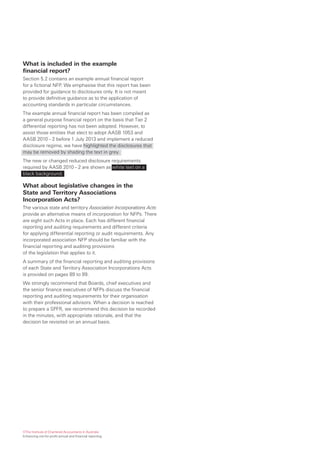 What is included in the example
financial report?
Section 5.2 contains an example annual financial report
for a fictional NFP. We emphasise that this report has been
provided for guidance to disclosures only. It is not meant
to provide definitive guidance as to the application of
accounting standards in particular circumstances.
The example annual financial report has been compiled as
a general purpose financial report on the basis that Tier 2
differential reporting has not been adopted. However, to
assist those entities that elect to adopt AASB 1053 and
AASB 2010 – 2 before 1 July 2013 and implement a reduced
disclosure regime, we have highlighted the disclosures that
may be removed by shading the text in grey.
The new or changed reduced disclosure requirements
required by AASB 2010 – 2 are shown as white text on a
black background.

What about legislative changes in the
State and Territory Associations
Incorporation Acts?
The various state and territory Association Incorporations Acts
provide an alternative means of incorporation for NFPs. There
are eight such Acts in place. Each has different financial
reporting and auditing requirements and different criteria
for applying differential reporting or audit requirements. Any
incorporated association NFP should be familiar with the
financial reporting and auditing provisions
of the legislation that applies to it.
A summary of the financial reporting and auditing provisions
of each State and Territory Association Incorporations Acts
is provided on pages 89 to 99.
We strongly recommend that Boards, chief executives and
the senior finance executives of NFPs discuss the financial
reporting and auditing requirements for their organisation
with their professional advisors. When a decision is reached
to prepare a SPFR, we recommend this decision be recorded
in the minutes, with appropriate rationale, and that the
decision be revisited on an annual basis.




©The Institute of Chartered Accountants in Australia
Enhancing not-for-profit annual and financial reporting
 