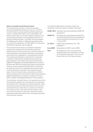 Notes to example annual financial report                          The following abbreviations have been used in the
The example financial report is based on Australian               explanatory notes and citations included in the report:
Accounting Standards that were on issue at 1 July 2010
                                                                  AASB 136.9 Australian Accounting Standard AASB 136,
and which apply to annual reporting periods beginning on
                                                                             paragraph 9
or after 1 January 2010. Other than as noted below, this
financial report does not include changes arising from new        AASB 101      Australian Accounting Standard AASB 101,
and amending standards and interpretations effective for                        issued 26 November 2010 and applicable for
periods commencing after 1 July 2010, with the exception                        reporting periods commencing on or after
of highlighting the impact of differential reporting arising                    1 January 2011
as a result of the application of AASB 1053. For a discussion     Int 1031.7    AASB & UIG Interpretation No. 1031,
of differential reporting, refer to page 35.                                    paragraph 7
The example financial report is provided for illustrative         Corp 300B     Corporations Act 2001, section 300B
purposes only, dealing with the most likely disclosure
                                                                  Note          An explanation of how the accounting
requirements of a not-for-profit entity. It does not purport to
                                                                                standards have been interpreted in arriving
show all possible accounting and disclosure requirements
                                                                                at the illustrative disclosure. These can be
and should not be regarded as a comprehensive checklist
                                                                                found at the end of the financial report.
of accounting and disclosure requirements. In particular,
it should be noted that the example financial report has
been prepared in accordance with Accounting Standard
AASB 101 Presentation of Financial Statements as issued on
26 November 2010 and incorporating relevant amendments
made up to and including 27 October 2010. It should also
be noted that there are no defined benefit superannuation
fund note disclosures included in the example financial
report. Any not-for-profit entity contributing to a defined
benefit superannuation fund should be aware that substantial
additional disclosures are required in respect of the fund.
Refer to AASB 119 Employee Benefits for further guidance.
The information contained herein is of a general nature and is
not intended to address the circumstances of any particular
not-for-profit entity. Although every attempt has been made
to provide accurate and timely information, there can be no
guarantee that such information is accurate as of the date
it is received or that it will continue to be accurate in the
future. No-one should act upon such information without
appropriate professional advice after a thorough examination
of the particular situation.




                                                                                                                               43
 