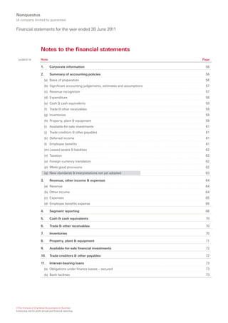 Nonquestus
(A company limited by guarantee)

Financial statements for the year ended 30 June 2011



                        Notes to the financial statements
  AASB101.51            Note                                                                    Page

                        1.       Corporate information                                           56

                        2.       Summary of accounting policies                                  56
                             (a) Basis of preparation                                            56
                             (b) Significant accounting judgements, estimates and assumptions    57
                             (c) Revenue recognition                                             57
                             (d) Expenditure                                                     58
                             (e) Cash & cash equivalents                                         59
                             (f) Trade & other receivables                                       59
                             (g) Inventories                                                     59
                             (h) Property, plant & equipment                                     59
                             (i) Available-for-sale investments                                  61
                             (j) Trade creditors & other payables                                61
                             (k) Deferred income                                                 61
                             (l) Employee benefits                                               61
                             (m) Leased assets & liabilities                                     62
                             (n) Taxation                                                        62
                             (o) Foreign currency translation                                    62
                             (p) Make good provisions                                            62
                             (q) New standards & interpretations not yet adopted                 63

                        3.       Revenue, other income & expenses                                64
                             (a) Revenue                                                         64
                             (b) Other income                                                    64
                             (c) Expenses                                                        65
                             (d) Employee benefits expense                                       65

                        4.       Segment reporting                                               66

                        5.       Cash & cash equivalents                                         70

                        6.       Trade & other receivables                                       70

                        7.       Inventories                                                     70

                        8.       Property, plant & equipment                                      71

                        9.       Available-for-sale financial investments                        72

                        10.      Trade creditors & other payables                                72

                        11.      Interest-bearing loans                                          73
                             (a) Obligations under finance leases – secured                      73
                             (b) Bank facilities                                                 73




©The Institute of Chartered Accountants in Australia
Enhancing not-for-profit annual and financial reporting
 
