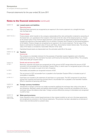 Nonquestus
(A company limited by guarantee)

Financial statements for the year ended 30 June 2011



Notes to the financial statements (continued)
AASB101.119            (m) Leased assets and liabilities
                              Operating leases
AASB 117.33                   Operating lease payments are recognised as an expense in the income statement on a straight-line basis
                              over the lease term.

                              Finance leases
AASB 117.8, 20, .2            Finance leases, which transfer to the company substantially all the risks and benefits incidental to ownership of
                              the leased item, are capitalised at the inception of the lease at the fair value of the leased property or, if lower,
                              at the present value of the minimum lease payments. Lease payments are apportioned between the finance
                              charges and reduction of the lease liability so as to achieve a constant rate of interest on the remaining balance
                              of the liability. Finance charges are recognised as an expense in the income statement. The fair value of the
                              leases is estimated as the present value of future cash flows, discounted at market interest rates. The carrying
                              value of the leases is considered a reasonable reflection of fair value.
AASB 117.27                   Capitalised leased assets are depreciated over the estimated useful life of the asset.
AASB101.119, .120      (n) Taxation
Note 8                     Income tax
                              The company is a charitable institution for the purposes of Australian taxation legislation and is therefore
                              exempt from income tax. This exemption has been confirmed by the Australian Taxation Office. The company
                              holds deductible gift recipient status.

AASB101.119                   Goods and services tax (GST)
Int 1031.7                    Revenues, expenses and assets are recognised net of the amount of GST except where the amount of GST
                              incurred is not recoverable from the Australian Taxation Office, in which case it is recognised as part of the cost
                              of acquisition of an asset or as part of an item of expense.
Int 1031.8                    Receivables and payables are recognised inclusive of GST.

Int 1031.9                    The net amount of GST recoverable from or payable to the Australian Taxation Office is included as part of
                              receivables or payables.
Int 1031.10, .11              Cash flows are included in the statement of cash flows on a gross basis. The GST component of cash flows
                              arising from investing and financing activities which is recoverable from or payable to the Australian Taxation
                              Office is classified as operating cash flows.

AASB101.119            (o) Foreign currency translation
AASB 121.21,                  Transactions in foreign currencies are initially recorded by applying the exchange rates ruling at the date of
.28, .32
                              the transaction. Monetary assets and liabilities denominated in foreign currencies are translated at the rate of
                              exchange ruling at the balance sheet date. Foreign currency differences arising on retranslation are recognised
                              in profit or loss.

AASB101.119            (p) Make good provisions
AASB 137.85                   Costs required to return certain leased premises to their original condition as set out in the lease agreements
AASB 116.16(c)
                              are recognised as a provision in the financial statements. The provision has been calculated as an estimate of
                              future costs and discounted to a present value.




©The Institute of Chartered Accountants in Australia
Enhancing not-for-profit annual and financial reporting
 