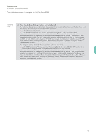 Nonquestus
(A company limited by guarantee)

Financial statements for the year ended 30 June 2011




AASB101.119    (q) New standards and interpretations not yet adopted
AASB 108.30
Note 9              The following standards, amendments to standards and interpretations have been identified as those which
                    may impact the company in the period of initial application:
                    > AASB 9 Financial Instruments
                    > AASB 2010-7 Amendments to Australian Accounting arising from AASB 9 (December 2010).
                    Both these standards are mandatory for accounting periods beginning on or after 1 January 2013, with
                    early adoption permissible. The only impact upon adoption will be on the accounting for the company’s
                    available-for-sale debt investments, since AASB 9 requires such financial assets to be fair valued through
                    profit or loss. In the current reporting period, the company recognised $22,000 of such gains in other
                    comprehensive income.
                    The company has not decided when to adopt the following standards:
                    > AASB 1053 Application of Tiers of Australian Accounting Standards and AASB 2010-2 Amendments to
                      Australian Accounting Standards arising from Reduced Disclosure Requirements.
                    Both these standards are mandatory for accounting periods beginning on or after 1 July 2013, with early
                    adoption permissible. As a not-for-profit entity, the company will be eligible to apply the Tier 2 reporting
                    requirements that are provided in these standards. If the company should decide to do so, this will reduce
                    some disclosure in the notes to the financial statements but will not affect the statements of financial
                    position or comprehensive income.




                                                                                                                                   63
 