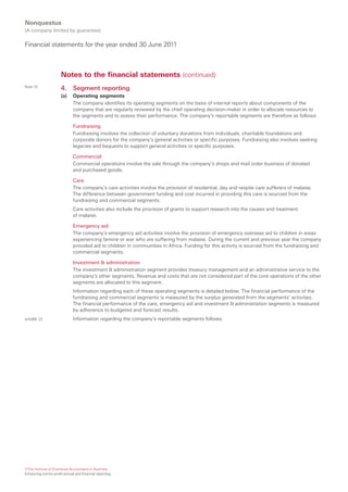 Nonquestus
(A company limited by guarantee)

Financial statements for the year ended 30 June 2011



                       Notes to the financial statements (continued)
Note 10
                       4.     Segment reporting
                       (a)    Operating segments
                              The company identifies its operating segments on the basis of internal reports about components of the
                              company that are regularly reviewed by the chief operating decision-maker in order to allocate resources to
                              the segments and to assess their performance. The company’s reportable segments are therefore as follows:

                              Fundraising
                              Fundraising involves the collection of voluntary donations from individuals, charitable foundations and
                              corporate donors for the company’s general activities or specific purposes. Fundraising also involves seeking
                              legacies and bequests to support general activities or specific purposes.

                              Commercial
                              Commercial operations involve the sale through the company’s shops and mail order business of donated
                              and purchased goods.

                              Care
                              The company’s care activities involve the provision of residential, day and respite care sufferers of malaise.
                              The difference between government funding and cost incurred in providing this care is sourced from the
                              fundraising and commercial segments.
                              Care activities also include the provision of grants to support research into the causes and treatment
                              of malaise.

                              Emergency aid
                              The company’s emergency aid activities involve the provision of emergency overseas aid to children in areas
                              experiencing famine or war who are suffering from malaise. During the current and previous year the company
                              provided aid to children in communities in Africa. Funding for this activity is sourced from the fundraising and
                              commercial segments.

                              Investment & administration
                              The investment & administration segment provides treasury management and an administrative service to the
                              company’s other segments. Revenue and costs that are not considered part of the core operations of the other
                              segments are allocated to this segment.
                              Information regarding each of these operating segments is detailed below. The financial performance of the
                              fundraising and commercial segments is measured by the surplus generated from the segments’ activities.
                              The financial performance of the care, emergency aid and investment & administration segments is measured
                              by adherence to budgeted and forecast results.
AASB8 .22                     Information regarding the company’s reportable segments follows.




©The Institute of Chartered Accountants in Australia
Enhancing not-for-profit annual and financial reporting
 