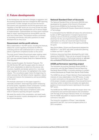 2. Future developments
In the Introduction we referred to changes in legislation and           National Standard Chart of Accounts
Accounting Standards that have changed the NFP reporting                The National Standard Chart of Accounts (NSCOA) was
environment. Further changes are just over the horizon.                 developed at the request of the Council of Australian
Discussions and consultations around the governance and                 Governments (COAG) by the Australian Centre for
regulation of the NFP sector are occurring at both the state            Philanthropy and Nonprofit Studies (Queensland University
and federal levels. New developments are at various stages              of Technology).
of implementation. Outlined below are three recent initiatives
likely to impact reporting practices among NFPs over the                It is anticipated that the NSCOA will reduce the administrative
next two to three years. The Institute remains committed                burden on NFP organisations in receipt of government
to providing commentary and policy positions on these                   funding. It aims to do this by providing a financial data
developments as they occur.                                             dictionary for the use of government agencies and NFP
                                                                        organisations so they can record and report financial
Government not-for-profit reforms                                       information in a consistent way to the agency providing
                                                                        the grant.
Many stakeholders in the NFP sector, including the Institute,
believe the current regulatory framework for NFPs is                    New South Wales, Victoria and Queensland adopted the
confusing and not well understood and in some cases                     NSCOA on 1 July 2010, with other jurisdictions planning
places a significant compliance burden on the sector.                   to follow suit from 1 July 2011.
The most recent Federal Government paper seeking views                  Extensive resources have been developed by each state
on the NFP sector was issued by Treasury on 21 January                  adopting the NSCOA. These can be accessed through the
2011 and was entitled Scoping Study for a National Not-for-             Queensland University of Technology website at: wiki.qut.
Profit Regulator.1                                                      edu.au/display/CPNS/Standard+Chart+of+Accounts
When issuing the paper, the Assistant Treasurer, The
                                                                        AASB performance reporting project
Hon Bill Shorten MP, said the paper seeks the views of
NFP sector stakeholders to determine the precise role,                  The Australian Accounting Standards Board (AASB), in
functions, feasibility and design options for a ‘one-stop               conjunction with the New Zealand Financial Reporting
shop‘ regulator for the sector. As highlighted in the media             Standards Board (FRSB), is currently working on a project
release, ‘The consultation paper marks the beginning of a               entitled Disclosures by Private Entity Not-for-Profit Entities.
reform process that will deliver smarter regulation, reduce             The AASB has set up a Project Advisory Panel representing
red tape and improve the transparency and accountability                interests of many stakeholders in the NFP sector, in order
of the sector’.                                                         to solicit comments on the progress of the work. Phase 1
The Institute submission on this paper supports a                       of the project includes consideration of service performance
nationally consistent, tiered reporting system embracing                reporting matters to determine principles and application
all not-for-profits, regardless of their constitution. Further,         guidance of service performance reporting for the private
we support the introduction of Standard Business                        NFP sector.
Reporting (SBR) to help reduce compliance costs in the                  The AASB and the FRSB have broken the project down into
areas of statutory reporting and grant acquittals.                      components and commenced research and consultation
We await the results of the consultation, and stand ready               with the help of the Project Advisory Panel. It is envisaged
to support the sector in policy development to implement                that the AASB will publish an exposure draft for public
the recommendations.                                                    comment in late 2011.
                                                                        The timing for completion of Phase 1 was originally
                                                                        planned for late 2011, but current progress points to a
                                                                        2012 completion.




1. A copy of the paper can be accessed at www.treasury.gov.au/contentitem.asp?NavId=037&ContentID=1934




                                                                                                                                          7
 