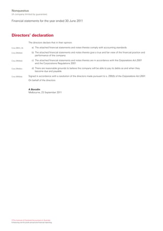 Nonquestus
(A company limited by guarantee)

Financial statements for the year ended 30 June 2011



Directors’ declaration
                       The directors declare that in their opinion:

Corp 295(1), (4)           a) The attached financial statements and notes thereto comply with accounting standards

Corp 295(4)(d)             b) The attached financial statements and notes thereto give a true and fair view of the financial position and
                              performance of the company

Corp 295(4)(d)             c) The attached financial statements and notes thereto are in accordance with the Corporations Act 2001
                              and the Corporations Regulations 2001

Corp 295(4)(c)             d) There are reasonable grounds to believe the company will be able to pay its debts as and when they
                              become due and payable.

Corp 295(5)(a)         Signed in accordance with a resolution of the directors made pursuant to s. 295(5) of the Corporations Act 2001.
                       On behalf of the directors


                       A Borodin
                       Melbourne, 23 September 2011




©The Institute of Chartered Accountants in Australia
Enhancing not-for-profit annual and financial reporting
 