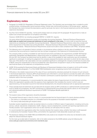 Nonquestus
(A company limited by guarantee)

Financial statements for the year ended 30 June 2011



Explanatory notes
1. Paragraph 5 of AASB 101 Presentation of Financial Statements states ‘This Standard uses terminology that is suitable for profit-
   oriented entities, including public sector business entities. Entities with not-for-profit activities in the private sector…applying
   this Standard may need to amend the descriptions used for particular line items in the financial statements and for the financial
   statements themselves’.

2. Aus Para 16.3 of AASB 101 specifies, ‘not-for-profit entities need not comply with the paragraph 16 requirement to make an
   explicit and unreserved statement of compliance with IFRSs’.
     However, AASB 2010-2, by including paragraph RDR16.1 in AASB 101, requires:
     ‘An entity whose financial statements comply with Australian Accounting Standards – Reduced Disclosure Requirements
     shall make an explicit and unreserved statement of such compliance in the notes. An entity shall not describe financial
     statements as complying with Australian Accounting Standards – Reduced Disclosure Requirements unless they comply with
     all the requirements of Australian Accounting Standards – Reduced Disclosure Requirements. Entities applying Australian
     Accounting Standards – Reduced Disclosure Requirements would not be able to state compliance with IFRSs.’ (Emphasis added)

3. The following note is an example of what to include in circumstances where a decline in the fair value of available for sale
   investments has occurred but an impairment loss has not been recognised in the Statement of Comprehensive Income.
     The company holds a number of available for sale financial instruments and follows the requirements of AASB 139 Financial
     Instruments: Recognition and Measurement in determining when an available for sale asset is impaired. For the year ended
     30 June 2011 the company has determined that the decline in value of the available for sale investments was not considered
     significant or prolonged. In making this judgement the company assessed the duration and extent to which the fair value is less
     than cost. If the decline in fair value below cost was considered significant or prolonged the company would have incurred a loss
     of $XXX, being the reclassification of the accumulated fair value adjustments recognised in equity on the impaired available for
     sale financial assets to the statement of comprehensive income.

4. AASB 120 Accounting for Government Grants and Disclosure of Government Assistance does not apply to not-for-profit entities.
   NFPs should apply paragraphs 11 to 18 of AASB 1004 Contributions when recognising income from contributions.

5. Difficulties in the reliable measurement of the value of hours contributed by volunteers preclude the inclusion of such amounts
   in the financial statements. However, NFPs should disclose such information in annual reports to provide the reader with a better
   understanding of the their activities. The value of volunteer contributions could be expressed in terms of staff equivalents and an
   indicative value of the hours provided.

6. In the interests of transparency, it is recommended the notes explain the basis of apportionment of costs between activities.
   Where the organisation operates under the auspices of any organisation that mandates the manner in which costs are
   apportioned (e.g. the Australian Council for International Development), this should be disclosed with an appropriate explanation.

7. These example financial statements do not deal with the situation where an NFP contributes to a defined benefit superannuation
   fund on behalf of its employees. Any NFP contributing to a defined benefit fund should seek specific advice on the recognition
   and substantial additional disclosure requirements of AASB 119 Employee Benefits applicable to
   such a fund.

8. The taxation status of the organisation should be disclosed.
     The example financial report is that of a charity. It is recommended that the financial report of a charity disclose whether:
     > The charity is a charitable institution or a charitable fund for the purposes of Australian taxation legislation
     > The charity holds deductible gift recipient status.
     Australian taxation legislation provides tax exempt status to a number of different types of organisations, including community
     service, cultural, educational, employment, health, religious, resource development, scientific and sporting organisations and
     friendly societies. Such organisations which are not also charities can self-assess their tax status.
     It is recommended that organisations other than charities disclose their taxation status, whether that status is self-assessed
     or endorsed by the Australian Taxation Office, and whether the organisation holds deductible recipient gift status.

9. The disclosure relating to the AASB 1053 and AASB 2010-2 only needs to be included if the entity has not decided to early
   adopt the reduced disclosure regime.
     For the most up-to-date table of standards, refer to the table contained on the AASB website using the following link:
     www.aasb.gov.au/pronouncements/current-standards.aspx




©The Institute of Chartered Accountants in Australia
Enhancing not-for-profit annual and financial reporting
 