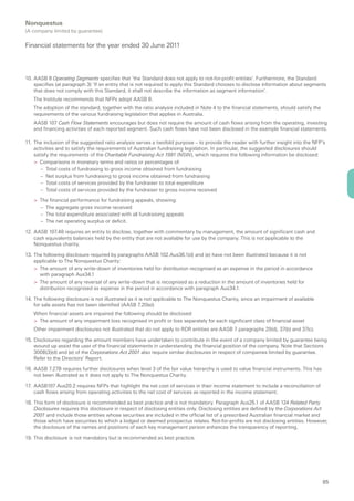 Nonquestus
(A company limited by guarantee)

Financial statements for the year ended 30 June 2011



10. AASB 8 Operating Segments specifies that ‘the Standard does not apply to not-for-profit entities’. Furthermore, the Standard
    specifies (at paragraph 3) ‘If an entity that is not required to apply this Standard chooses to disclose information about segments
    that does not comply with this Standard, it shall not describe the information as segment information’.
   The Institute recommends that NFPs adopt AASB 8.
   The adoption of the standard, together with the ratio analysis included in Note 4 to the financial statements, should satisfy the
   requirements of the various fundraising legislation that applies in Australia.
   AASB 107 Cash Flow Statements encourages but does not require the amount of cash flows arising from the operating, investing
   and financing activities of each reported segment. Such cash flows have not been disclosed in the example financial statements.

11. The inclusion of the suggested ratio analysis serves a twofold purpose – to provide the reader with further insight into the NFP’s
    activities and to satisfy the requirements of Australian fundraising legislation. In particular, the suggested disclosures should
    satisfy the requirements of the Charitable Fundraising Act 1991 (NSW), which requires the following information be disclosed:
    > Comparisons in monetary terms and ratios or percentages of:
       – Total costs of fundraising to gross income obtained from fundraising
       – Net surplus from fundraising to gross income obtained from fundraising
       – Total costs of services provided by the fundraiser to total expenditure
       – Total costs of services provided by the fundraiser to gross income received

   > The financial performance for fundraising appeals, showing:
      – The aggregate gross income received
      – The total expenditure associated with all fundraising appeals
      – The net operating surplus or deficit.

12. AASB 107.48 requires an entity to disclose, together with commentary by management, the amount of significant cash and
    cash equivalents balances held by the entity that are not available for use by the company. This is not applicable to the
    Nonquestus charity.

13. The following disclosure required by paragraphs AASB 102.Aus36.1(d) and (e) have not been illustrated because it is not
    applicable to The Nonquestus Charity:
    > The amount of any write-down of inventories held for distribution recognised as an expense in the period in accordance
      with paragraph Aus34.1
    > The amount of any reversal of any write-down that is recognised as a reduction in the amount of inventories held for
      distribution recognised as expense in the period in accordance with paragraph Aus34.1.

14. The following disclosure is not illustrated as it is not applicable to The Nonquestus Charity, since an impairment of available
    for sale assets has not been identified (AASB 7.20(e))
   When financial assets are impaired the following should be disclosed:
   > The amount of any impairment loss recognised in profit or loss separately for each significant class of financial asset
   Other impairment disclosures not illustrated that do not apply to RDR entities are AASB 7 paragraphs 20(d), 37(b) and 37(c).

15. Disclosures regarding the amount members have undertaken to contribute in the event of a company limited by guarantee being
    wound up assist the user of the financial statements in understanding the financial position of the company. Note that Sections
    300B(3)(d) and (e) of the Corporations Act 2001 also require similar disclosures in respect of companies limited by guarantee.
    Refer to the Directors’ Report.

16. AASB 7.27B requires further disclosures when level 3 of the fair value hierarchy is used to value financial instruments. This has
    not been illustrated as it does not apply to The Nonquestus Charity.

17. AASB107 Aus20.2 requires NFPs that highlight the net cost of services in their income statement to include a reconciliation of
    cash flows arising from operating activities to the net cost of services as reported in the income statement.

18. This form of disclosure is recommended as best practice and is not mandatory. Paragraph Aus25.1 of AASB 124 Related Party
    Disclosures requires this disclosure in respect of disclosing entities only. Disclosing entities are defined by the Corporations Act
    2001 and include those entities whose securities are included in the official list of a prescribed Australian financial market and
    those which have securities to which a lodged or deemed prospectus relates. Not-for-profits are not disclosing entities. However,
    the disclosure of the names and positions of each key management person enhances the transparency of reporting.

19. This disclosure is not mandatory but is recommended as best practice.




                                                                                                                                        85
 