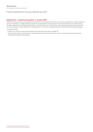 Nonquestus
(A company limited by guarantee)

Financial statements for the year ended 30 June 2011



Attachment – revised presentation 1 January 2011
AASB 101.81 gives a choice as to whether the statement of comprehensive income for a period is presented in a single statement
or in two statements. A single statement approach (combining the income statement and comprehensive income information)
has been selected as the preferred presentation in this financial report. Alternatively a two-statement approach (presenting both
an income statement and a statement of comprehensive income) can be selected and this is illustrated on the following pages.
It should be noted:
> Entities can choose to use statement titles other than those prescribed in AASB 101
> Not-for-profit entities are permitted to amend descriptions used for particular line items in the financial statements and for
   the financial statements themselves.




©The Institute of Chartered Accountants in Australia
Enhancing not-for-profit annual and financial reporting
 