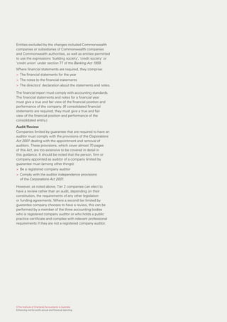 Entities excluded by the changes included Commonwealth
companies or subsidiaries of Commonwealth companies
and Commonwealth authorities, as well as entities permitted
to use the expressions ‘building society’, ‘credit society’ or
‘credit union’ under section 77 of the Banking Act 1959.
Where financial statements are required, they comprise:
> The financial statements for the year
> The notes to the financial statements
> The directors’ declaration about the statements and notes.

The financial report must comply with accounting standards.
The financial statements and notes for a financial year
must give a true and fair view of the financial position and
performance of the company. (If consolidated financial
statements are required, they must give a true and fair
view of the financial position and performance of the
consolidated entity.)
Audit/Review
Companies limited by guarantee that are required to have an
auditor must comply with the provisions of the Corporations
Act 2001 dealing with the appointment and removal of
auditors. These provisions, which cover almost 70 pages
of this Act, are too extensive to be covered in detail in
this guidance. It should be noted that the person, firm or
company appointed as auditor of a company limited by
guarantee must (among other things):
> Be a registered company auditor
> Comply with the auditor independence provisions
  of the Corporations Act 2001.

However, as noted above, Tier 2 companies can elect to
have a review rather than an audit, depending on their
constitution, the requirements of any other legislation
or funding agreements. Where a second tier limited by
guarantee company chooses to have a review, this can be
performed by a member of the three accounting bodies
who is registered company auditor or who holds a public
practice certificate and complies with relevant professional
requirements if they are not a registered company auditor.




©The Institute of Chartered Accountants in Australia
Enhancing not-for-profit annual and financial reporting
 