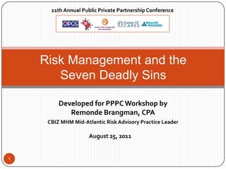 11th Annual Public Private Partnership Conference




    Risk Management and the
       Seven Deadly Sins

         Developed for PPPC Workshop by
            Remonde Brangman, CPA
     CBIZ MHM Mid-Atlantic Risk Advisory Practice Leader

                     August 25, 2011


1
 