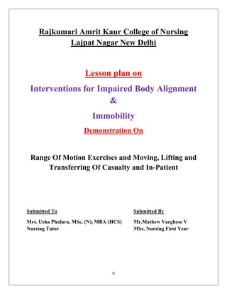 0
Rajkumari Amrit Kaur College of Nursing
Lajpat Nagar New Delhi
Lesson plan on
Interventions for Impaired Body Alignment
&
Immobility
Demonstration On
Range Of Motion Exercises and Moving, Lifting and
Transferring Of Casualty and In-Patient
Submitted To Submitted By
Mrs. Usha Phulara, MSc. (N), MBA (HCS) Mr.Mathew Varghese V
Nursing Tutor MSc. Nursing First Year
 