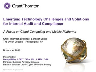Emerging Technology Challenges and Solutions
for Internal Audit and Compliance

A Focus on Cloud Computing and Mobile Platforms

Grant Thornton Breakfast Seminar Series
The Union League – Philadelphia, PA


November 2011

Presented by:
Danny Miller, CGEIT, CISA, ITIL, CRISC, QSA
Principal, Business Advisory Services
National Solutions Lead - Cyber Security & Privacy

© Grant Thornton. All rights reserved.
 